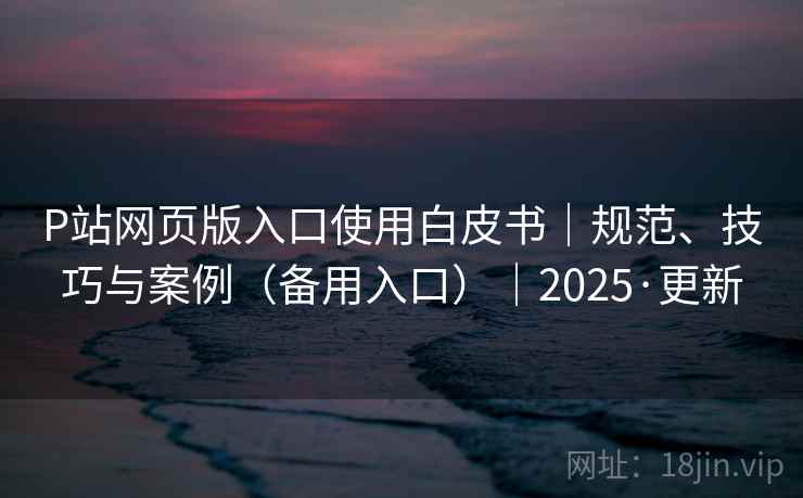 P站网页版入口使用白皮书|规范、技巧与案例(备用入口)|2025·更新