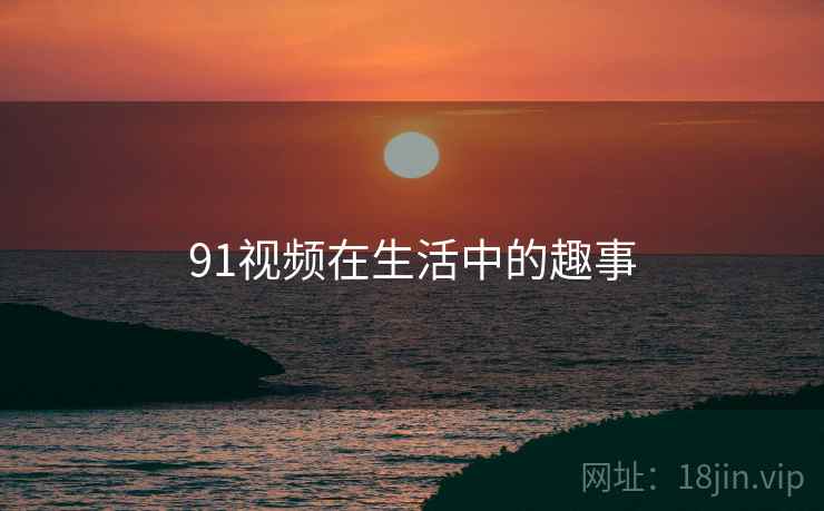 91视频在生活中的趣事